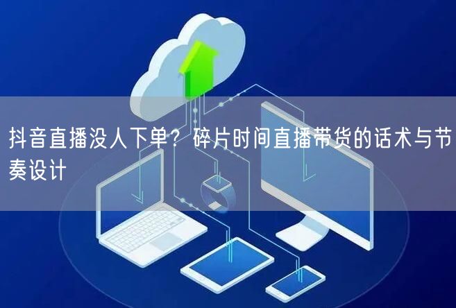 抖音直播没人下单？碎片时间直播带货的话术与节奏设计
