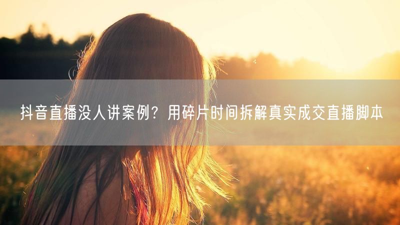 抖音直播没人讲案例？用碎片时间拆解真实成交直播脚本