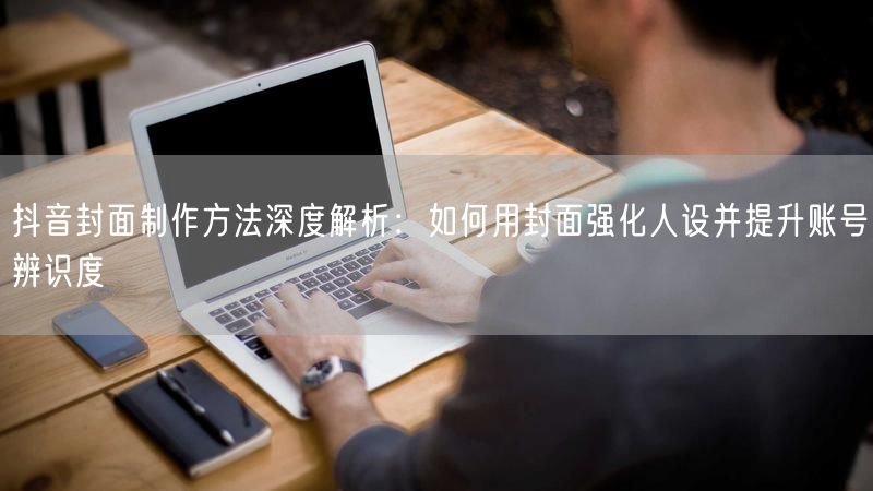抖音封面制作方法深度解析：如何用封面强化人设并提升账号辨识度