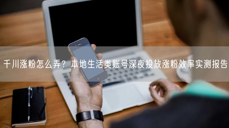 千川涨粉怎么弄？本地生活类账号深夜投放涨粉效率实测报告
