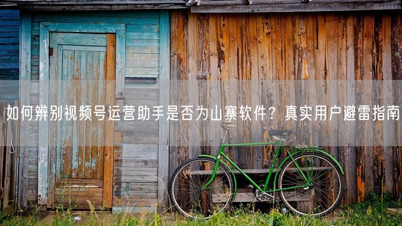 如何辨别视频号运营助手是否为山寨软件？真实用户避雷指南
