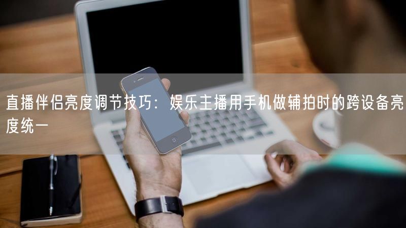 直播伴侣亮度调节技巧：娱乐主播用手机做辅拍时的跨设备亮度统一