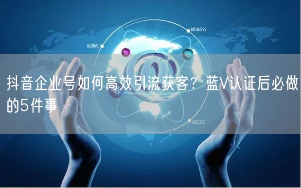 抖音企业号如何高效引流获客？蓝V认证后必做的5件事
