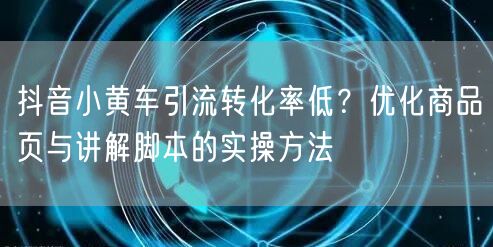 抖音小黄车引流转化率低？优化商品页与讲解脚本的实操方法