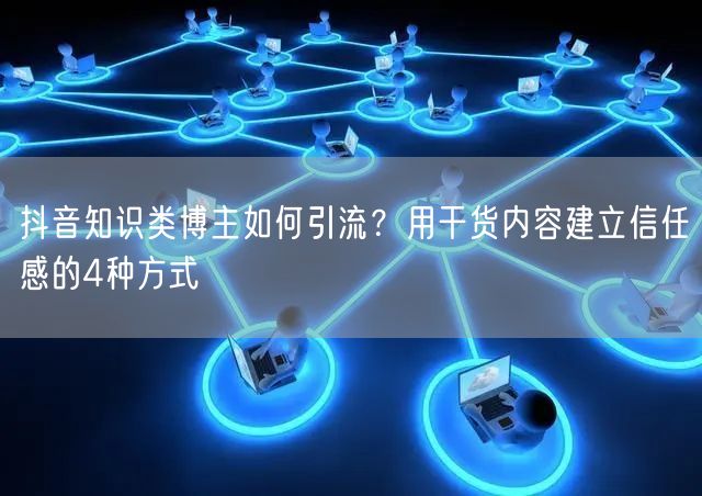 抖音知识类博主如何引流？用干货内容建立信任感的4种方式