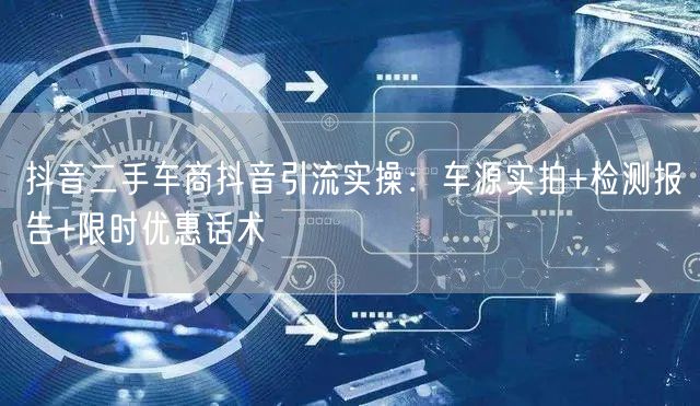 抖音二手车商抖音引流实操：车源实拍+检测报告+限时优惠话术