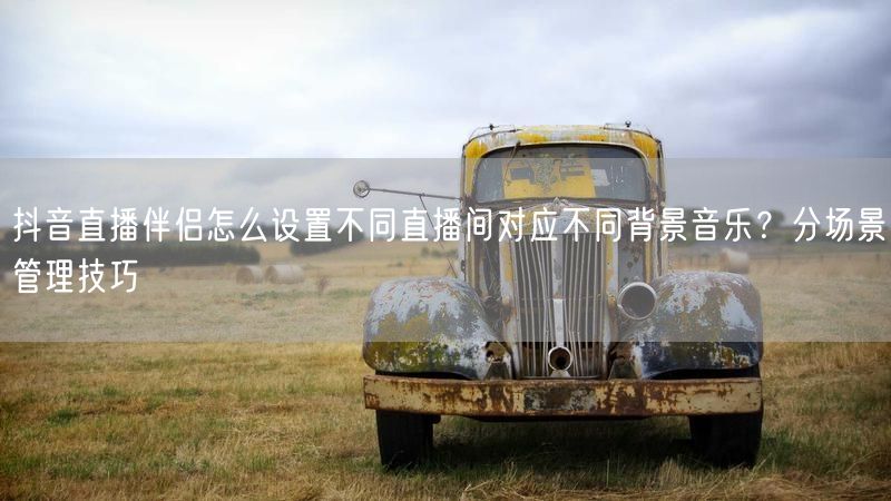 抖音直播伴侣怎么设置不同直播间对应不同背景音乐？分场景管理技巧