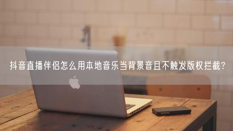 抖音直播伴侣怎么用本地音乐当背景音且不触发版权拦截？