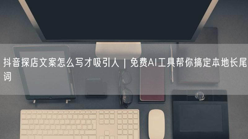 抖音探店文案怎么写才吸引人｜免费AI工具帮你搞定本地长尾词