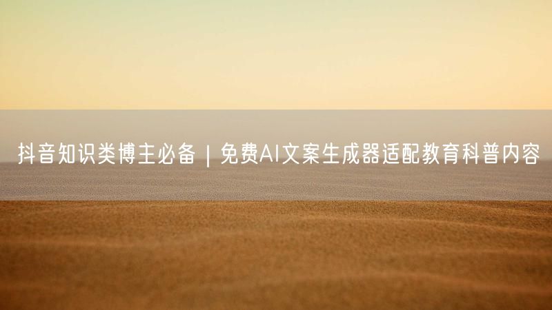 抖音知识类博主必备｜免费AI文案生成器适配教育科普内容