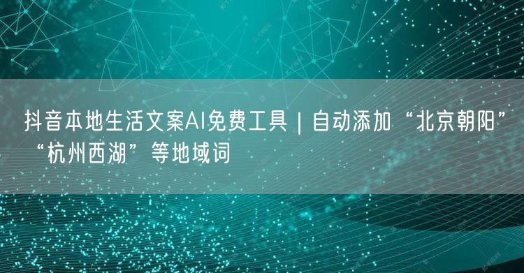 抖音本地生活文案AI免费工具｜自动添加“北京朝阳”“杭州西湖”等地域词