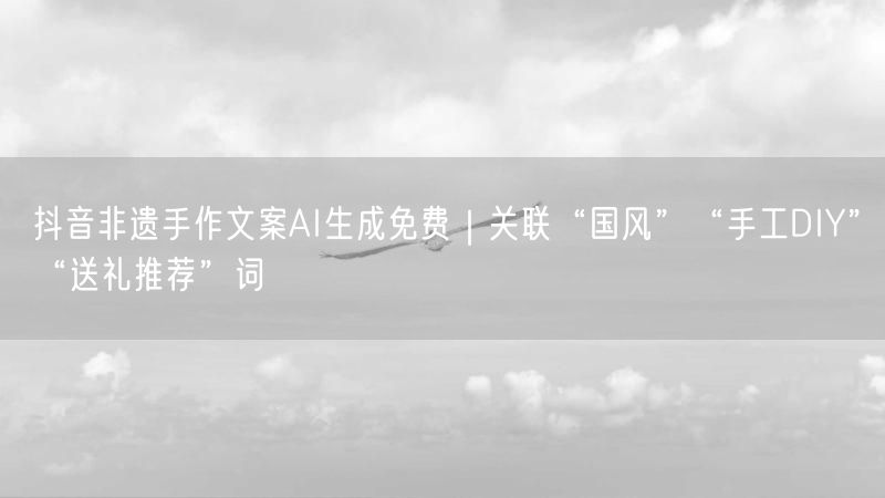 抖音非遗手作文案AI生成免费｜关联“国风”“手工DIY”“送礼推荐”词
