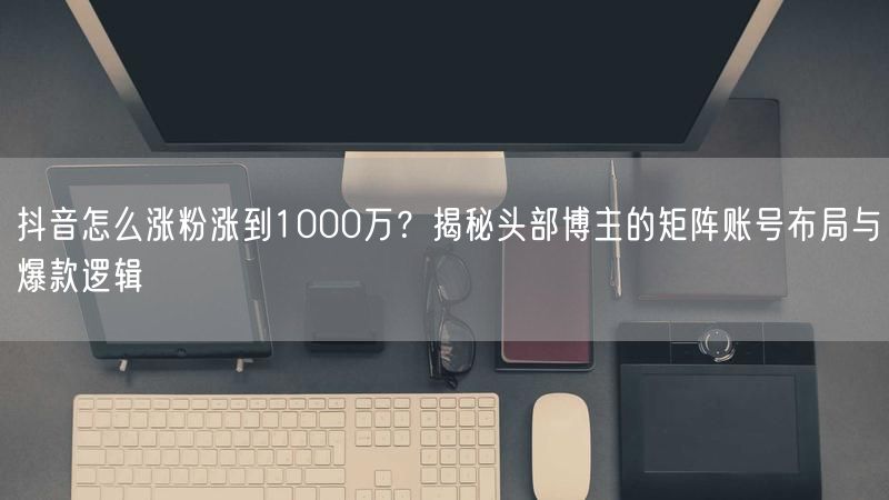 抖音怎么涨粉涨到1000万？揭秘头部博主的矩阵账号布局与爆款逻辑