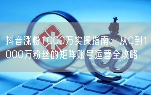 抖音涨粉1000万实操指南：从0到1000万粉丝的矩阵账号运营全攻略
