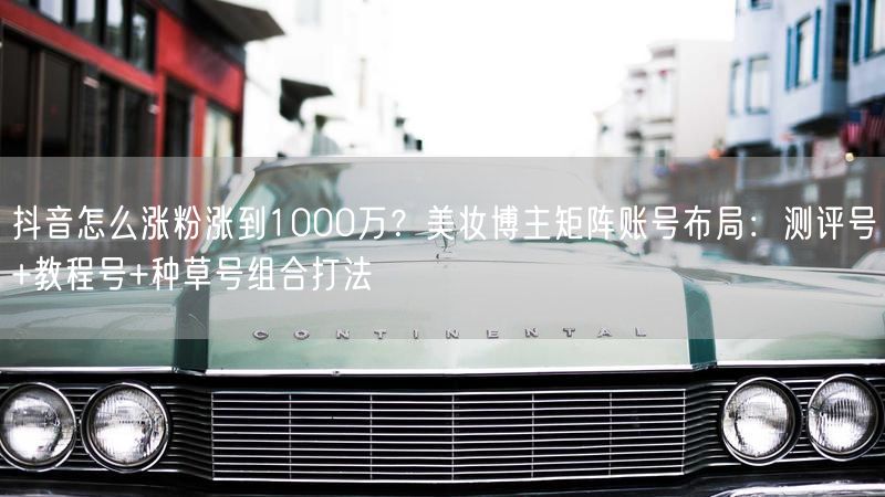 抖音怎么涨粉涨到1000万？美妆博主矩阵账号布局：测评号+教程号+种草号组合打法