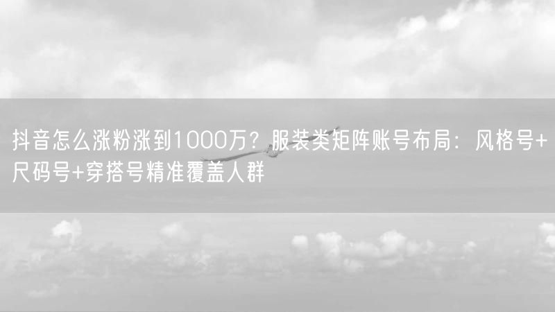 抖音怎么涨粉涨到1000万？服装类矩阵账号布局：风格号+尺码号+穿搭号精准覆盖人群