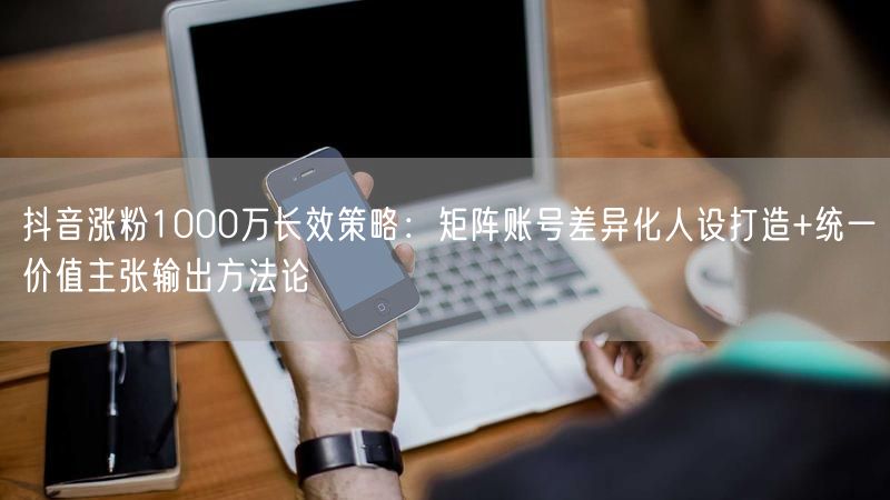 抖音涨粉1000万长效策略：矩阵账号差异化人设打造+统一价值主张输出方法论