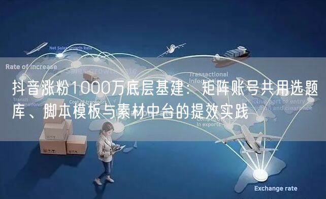 抖音涨粉1000万底层基建：矩阵账号共用选题库、脚本模板与素材中台的提效实践