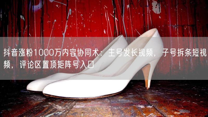 抖音涨粉1000万内容协同术：主号发长视频，子号拆条短视频，评论区置顶矩阵号入口