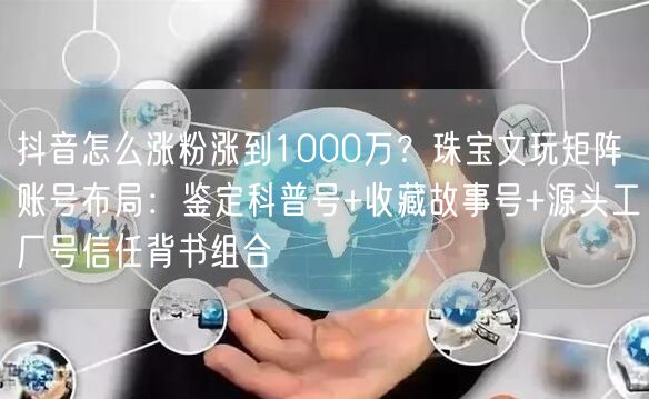 抖音怎么涨粉涨到1000万？珠宝文玩矩阵账号布局：鉴定科普号+收藏故事号+源头工厂号信任背书组合
