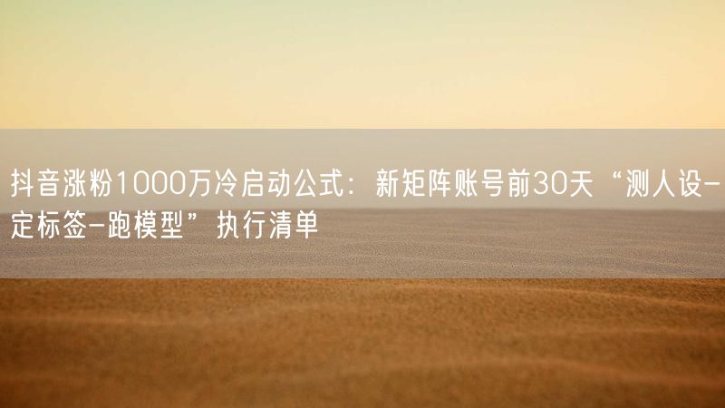 抖音涨粉1000万冷启动公式：新矩阵账号前30天“测人设-定标签-跑模型”执行清单