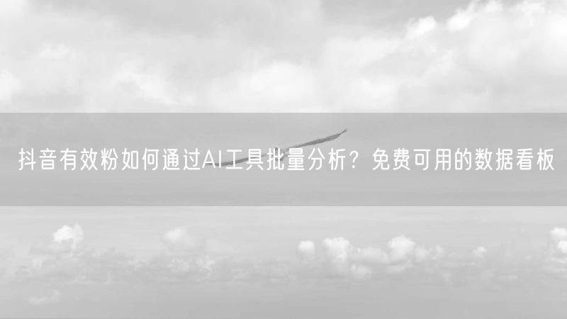 抖音有效粉如何通过AI工具批量分析？免费可用的数据看板