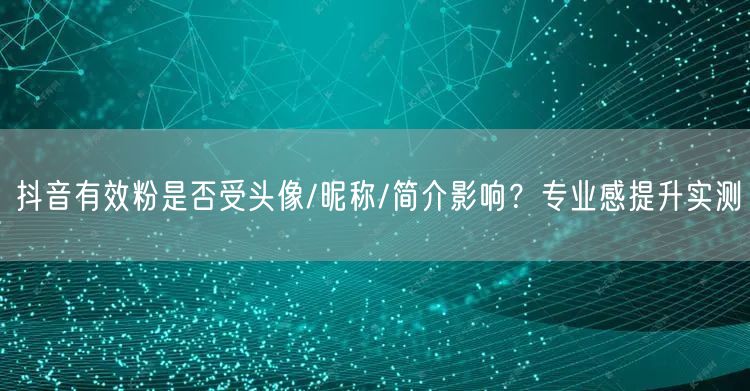 抖音有效粉是否受头像/昵称/简介影响？专业感提升实测