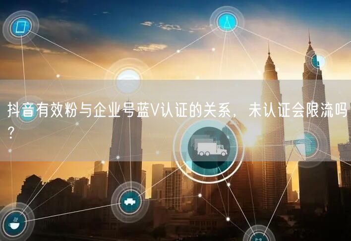 抖音有效粉与企业号蓝V认证的关系，未认证会限流吗？