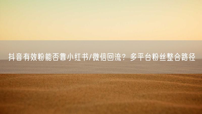 抖音有效粉能否靠小红书/微信回流？多平台粉丝整合路径