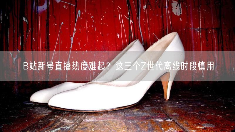 B站新号直播热度难起？这三个Z世代离线时段慎用