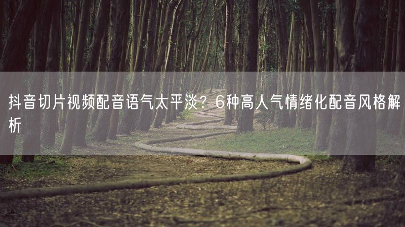 抖音切片视频配音语气太平淡？6种高人气情绪化配音风格解析