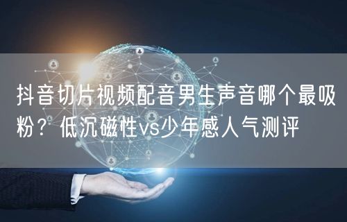 抖音切片视频配音男生声音哪个最吸粉？低沉磁性vs少年感人气测评