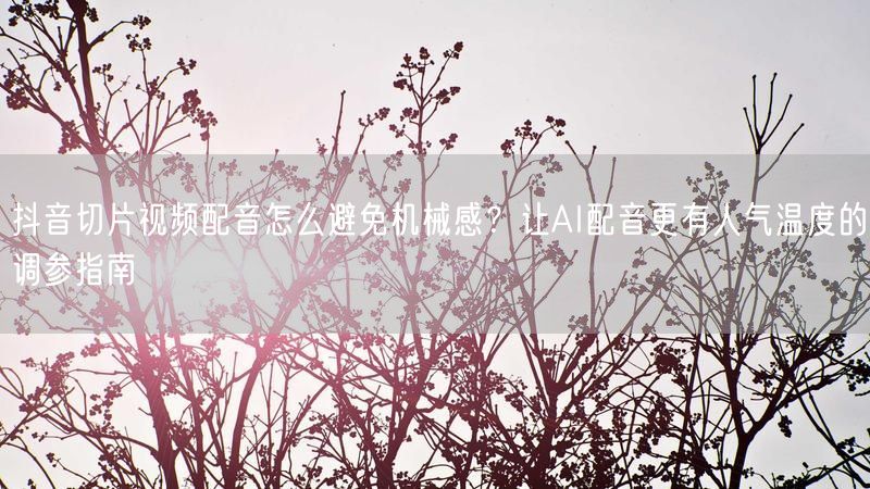 抖音切片视频配音怎么避免机械感？让AI配音更有人气温度的调参指南
