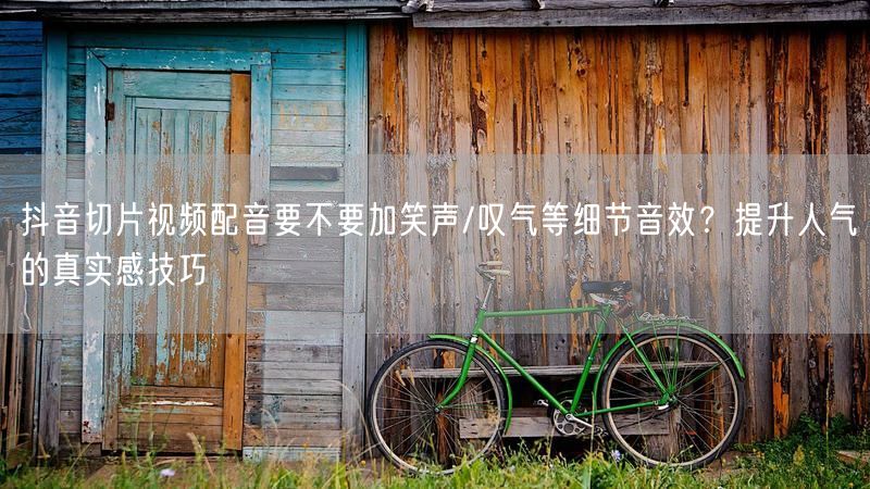 抖音切片视频配音要不要加笑声/叹气等细节音效？提升人气的真实感技巧