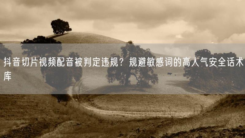 抖音切片视频配音被判定违规？规避敏感词的高人气安全话术库