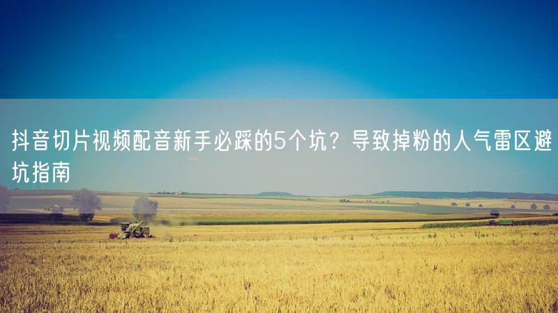 抖音切片视频配音新手必踩的5个坑？导致掉粉的人气雷区避坑指南