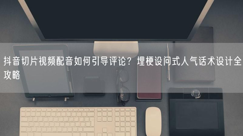 抖音切片视频配音如何引导评论？埋梗设问式人气话术设计全攻略
