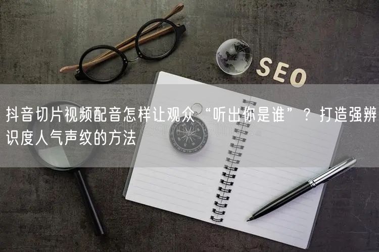 抖音切片视频配音怎样让观众“听出你是谁”？打造强辨识度人气声纹的方法
