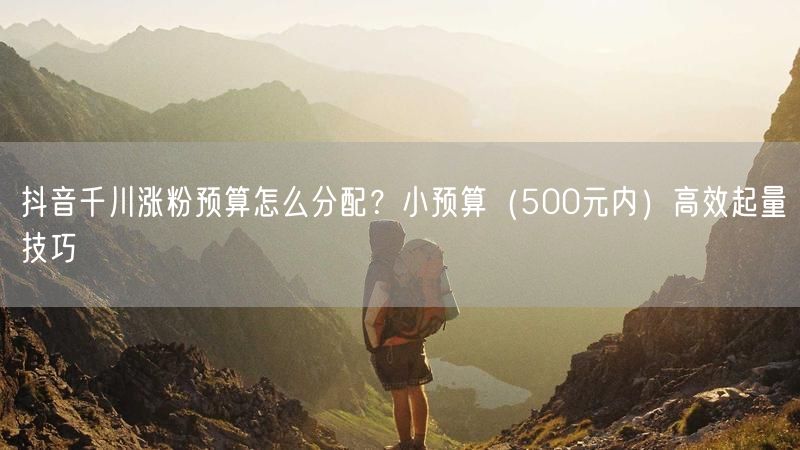 抖音千川涨粉预算怎么分配？小预算（500元内）高效起量技巧
