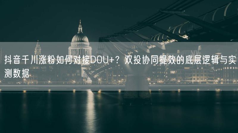 抖音千川涨粉如何对接DOU+？双投协同提效的底层逻辑与实测数据