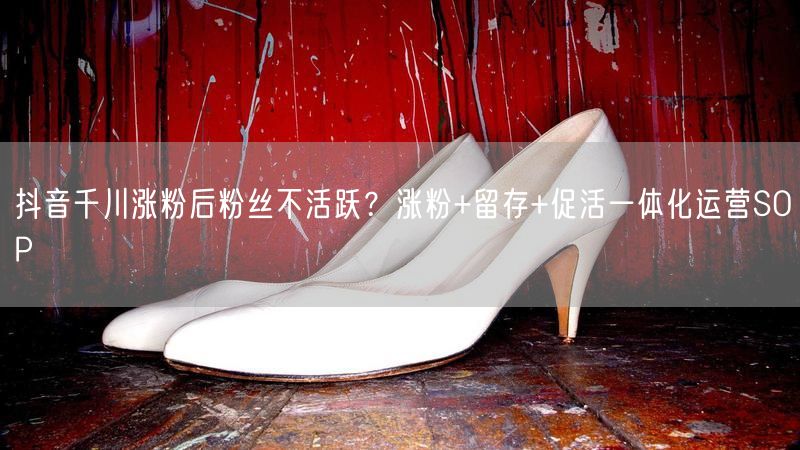 抖音千川涨粉后粉丝不活跃？涨粉+留存+促活一体化运营SOP