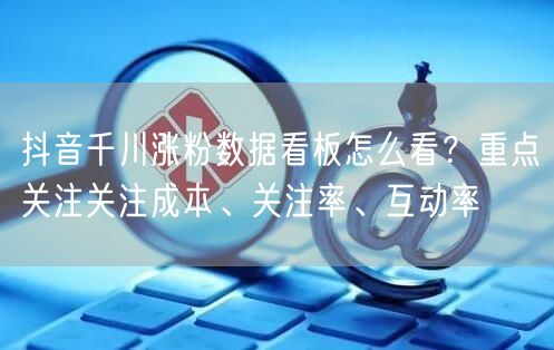 抖音千川涨粉数据看板怎么看？重点关注关注成本、关注率、互动率