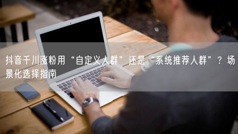 抖音千川涨粉用“自定义人群”还是“系统推荐人群”？场景化选择指南