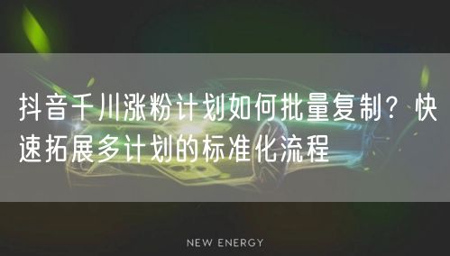 抖音千川涨粉计划如何批量复制？快速拓展多计划的标准化流程