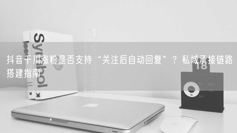 抖音千川涨粉是否支持“关注后自动回复”？私域承接链路搭建指南