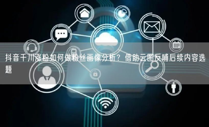 抖音千川涨粉如何做粉丝画像分析？借助云图反哺后续内容选题