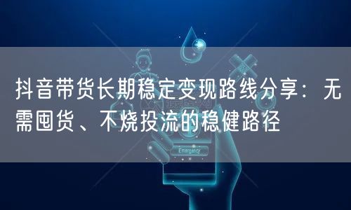 抖音带货长期稳定变现路线分享：无需囤货、不烧投流的稳健路径