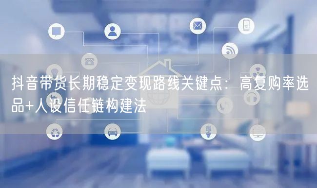 抖音带货长期稳定变现路线关键点：高复购率选品+人设信任链构建法