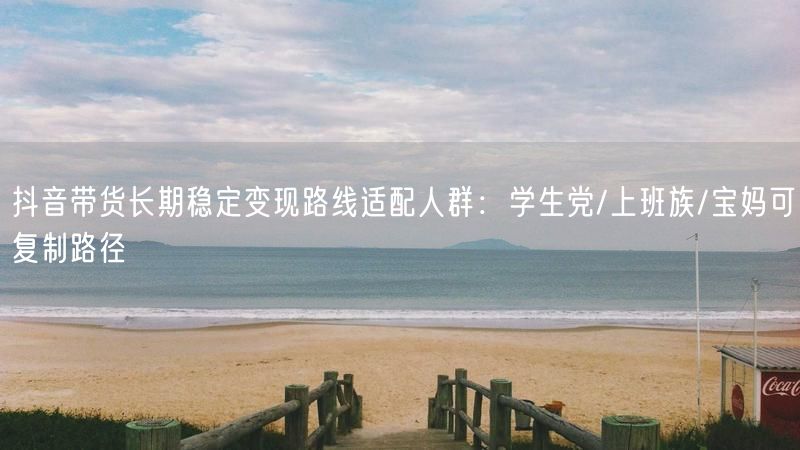 抖音带货长期稳定变现路线适配人群：学生党/上班族/宝妈可复制路径