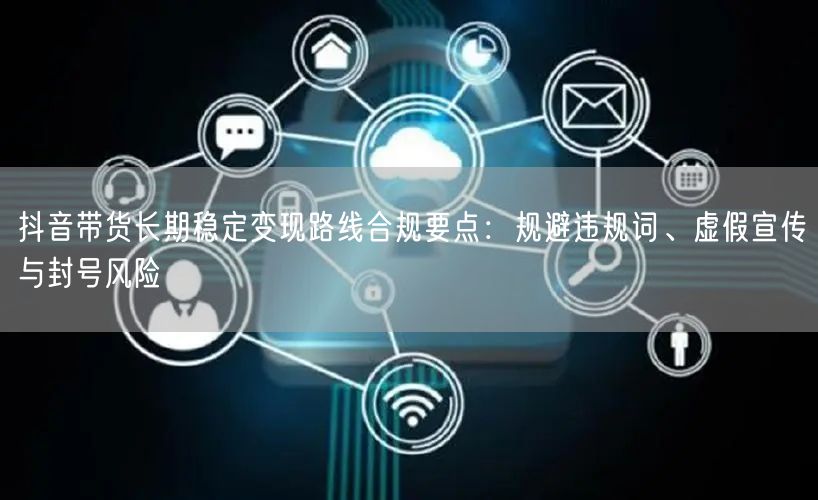 抖音带货长期稳定变现路线合规要点：规避违规词、虚假宣传与封号风险